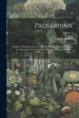 Proserpina: Studies of Wayside Flowers, While the Air Was Yet Pure Among the Alps, and in the Scotland and England Which My Father Knew; Volume 2 - John Ruskin - cover