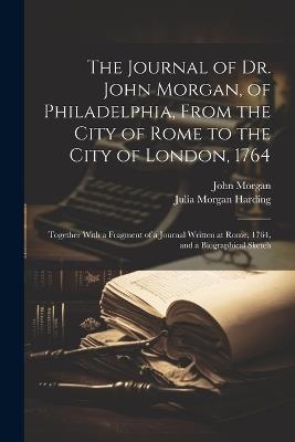 The Journal of Dr. John Morgan, of Philadelphia, From the City of Rome to the City of London, 1764: Together With a Fragment of a Journal Written at Rome, 1764, and a Biographical Sketch - John Morgan,Julia Morgan Harding - cover
