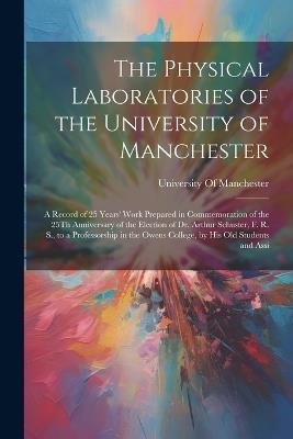 The Physical Laboratories of the University of Manchester: A Record of 25 Years' Work Prepared in Commemoration of the 25Th Anniversary of the Election of Dr. Arthur Schuster, F. R. S., to a Professorship in the Owens College, by His Old Students and Assi - cover