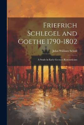 Friefrich Schlegel and Goethe 1790-1802: A Study in Early German Romanticism - John William Scholl - cover