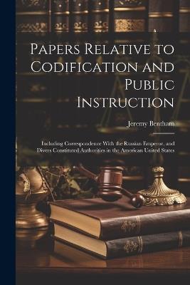 Papers Relative to Codification and Public Instruction: Including Correspondence With the Russian Emperor, and Divers Constituted Authorities in the American United States - Jeremy Bentham - cover