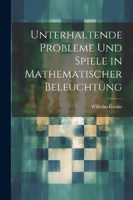 Unterhaltende Probleme Und Spiele in Mathematischer Beleuchtung - Wilhelm Grosse - cover