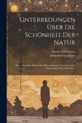 Unterredungen Über Die Schönheit Der Natur: Nebst Desselben Moralischen Betrachtungen Über Besondere Gegenstände Der Naturlehre.. - Johann Georg Sulzer,Haude Und Spener - cover