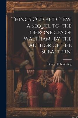 Things Old and New, a Sequel to 'the Chronicles of Waltham', by the Author of 'the Subaltern' - George Robert Gleig - cover