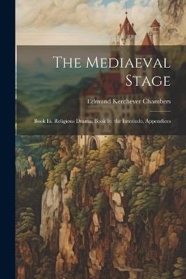 The Mediaeval Stage: Book Iii. Religious Drama. Book Iv. the Interlude. Appendices - Edmund Kerchever Chambers - cover