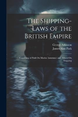 The Shipping-Laws of the British Empire: Consisting of Park On Marine Insurance and Abbott On Shipping - George Atkinson,James Alan Park - cover