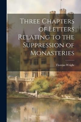 Three Chapters of Letters Relating to the Suppression of Monasteries - Thomas Wright - cover