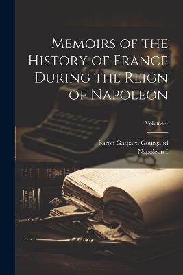 Memoirs of the History of France During the Reign of Napoleon; Volume 4 - Napoleon I,Baron Gaspard Gourgaud - cover