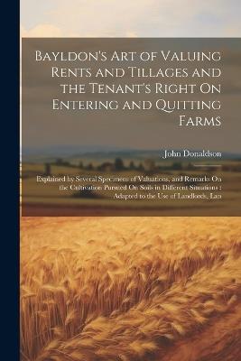 Bayldon's Art of Valuing Rents and Tillages and the Tenant's Right On Entering and Quitting Farms: Explained by Several Specimens of Valuations, and Remarks On the Cultivation Pursued On Soils in Different Situations: Adapted to the Use of Landlords, Lan - John Donaldson - cover