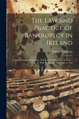 The Law and Practice of Bankruptcy in Ireland: Comprehending All Statutes, Rules, and Orders, Now in Force; With Forms and Directions for Use - Edward Clements - cover