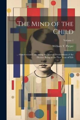 The Mind of the Child: ... Observations Concerning the Mental Development of the Human Being in the First Years of Life; Volume 1 - William T Preyer - cover