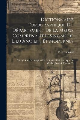 Dictionnaire Topographique Du Département De La Meuse Comprenant Les Noms De Lieu Anciens Et Modernes: Rédigé Sous Les Auspices De La Société Philomathique De Verdun, Issue 6, volume 15 - Félix Liénard - cover