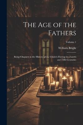 The Age of the Fathers: Being Chapters in the History of the Church During the Fourth and Fifth Centuries; Volume 1 - William Bright - cover