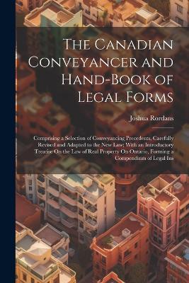 The Canadian Conveyancer and Hand-Book of Legal Forms: Comprising a Selection of Conveyancing Precedents, Carefully Revised and Adapted to the New Law; With an Introductory Treatise On the Law of Real Property On Ontario, Forming a Compendium of Legal Ins - Joshua Rordans - cover