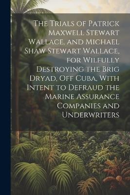 The Trials of Patrick Maxwell Stewart Wallace, and Michael Shaw Stewart Wallace, for Wilfully Destroying the Brig Dryad, Off Cuba, With Intent to Defraud the Marine Assurance Companies and Underwriters - Anonymous - cover