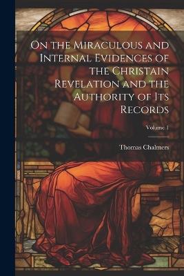 On the Miraculous and Internal Evidences of the Christain Revelation and the Authority of Its Records; Volume 1 - Thomas Chalmers - cover