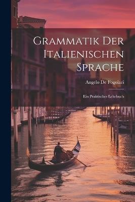 Grammatik der Italienischen Sprache: Ein praktisches Lehrbuch - Angelo De Fogolari - cover