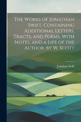 The Works of Jonathan Swift, Containing Additional Letters, Tracts, and Poems, With Notes, and a Life of the Author, by W. Scott - Jonathan Swift - cover