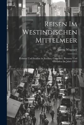Reisen Im Westindischen Mittelmeer: Fahrten Und Studien in Antillen, Colombia, Panama Und Costarica Im Jahre 1903 - Georg Wegener - cover