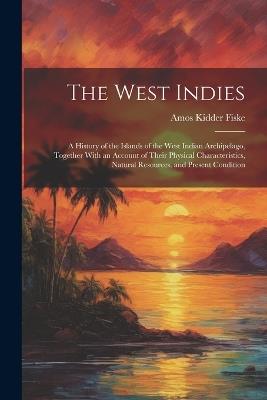 The West Indies: A History of the Islands of the West Indian Archipelago, Together With an Account of Their Physical Characteristics, Natural Resources, and Present Condition - Amos Kidder Fiske - cover