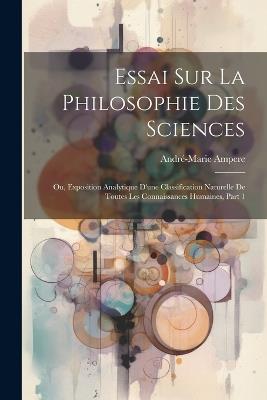 Essai Sur La Philosophie Des Sciences; Ou, Exposition Analytique D'une Classification Naturelle De Toutes Les Connaissances Humaines, Part 1 - André-Marie Ampere - cover