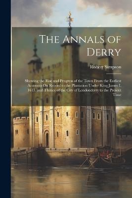 The Annals of Derry: Showing the Rise and Progress of the Town From the Earliest Accounts On Record to the Plantation Under King James I. 1613, and Thence of the City of Londonderry to the Present Time - Robert Simpson - cover