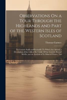Observations On a Tour Through the Highlands and Part of the Western Isles of Scotland: Particularly Staffa and Icolmkill: To Which Are Added, a Description of the Falls of the Clyde: Of the Country Round Moffat, and an Analysis of Its Mineral Waters, Vol - Thomas Garnett - cover