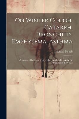 On Winter Cough, Catarrh, Bronchitis, Emphysema, Asthma: A Course of Lectures Delivered at the Royal Hospital for Diseases of the Chest - Horace Dobell - cover