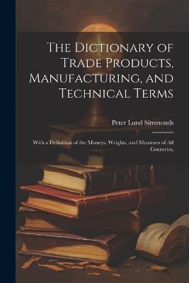 The Dictionary of Trade Products, Manufacturing, and Technical Terms: With a Definition of the Moneys, Weights, and Measures of All Countries, - Peter Lund Simmonds - cover