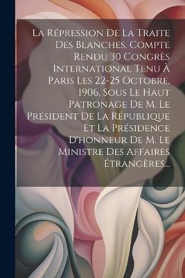 La Répression De La Traite Des Blanches. Compte Rendu 30 Congrès International Tenu À Paris Les 22-25 Octobre, 1906, Sous Le Haut Patronage De M. Le Président De La République Et La Présidence D'honneur De M. Le Ministre Des Affaires Étrangères... - Anonymous - cover