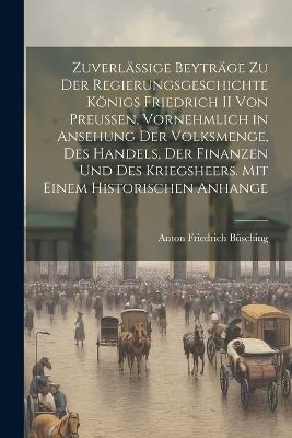 Zuverlässige Beyträge Zu Der Regierungsgeschichte Königs Friedrich II Von Preussen, Vornehmlich in Ansehung Der Volksmenge, Des Handels, Der Finanzen Und Des Kriegsheers. Mit Einem Historischen Anhange - Anton Friedrich Büsching - cover