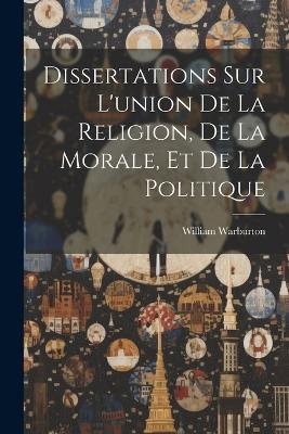 Dissertations Sur L'union De La Religion, De La Morale, Et De La Politique - William Warburton - cover