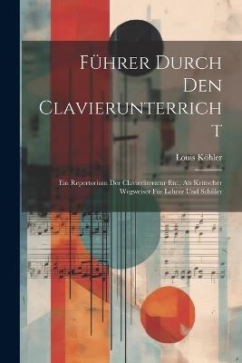 Führer Durch Den Clavierunterricht: Ein Repertorium Der Clavierliteratur Etc., Als Kritischer Wegweiser Für Lehrer Und Schüler - Louis Köhler - cover
