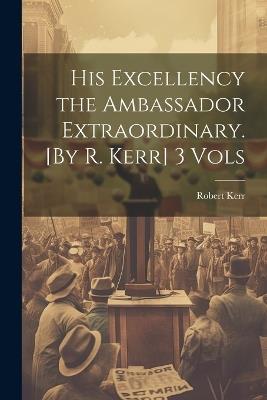His Excellency the Ambassador Extraordinary. [By R. Kerr] 3 Vols - Robert Kerr - cover