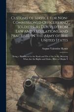 Customs of Service for Non-Commissioned Officers and Soldiers, As Derived From Law and Regulations, and Practised in the Army of the United States: Being a Handbook for the Rank and File of the Army, Showing What Are the Rights and Duties, How to Obtain T