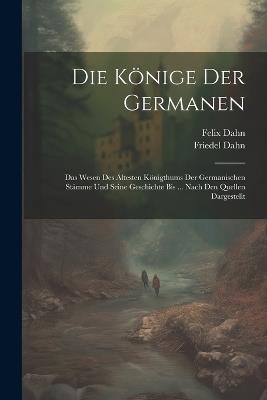Die Könige Der Germanen: Das Wesen Des Ältesten Königthums Der Germanischen Stämme Und Seine Geschichte Bis ... Nach Den Quellen Dargestellt - Felix Dahn,Friedel Dahn - cover