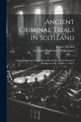 Ancient Criminal Trials in Scotland: Comp. From the Original Records and Mss., With Historical Illustrations, &c, Volume 1, part 2 - Robert Pitcairn - cover