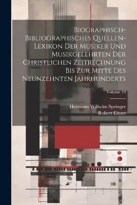 Biographisch-Bibliographisches Quellen-Lexikon Der Musiker Und Musikgelehrten Der Christlichen Zeitrechnung Bis Zur Mitte Des Neunzehnten Jahrhunderts; Volume 10 - Robert Eitner,Hermann Wilhelm Springer - cover