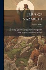 Jesus of Nazareth: His Life and Teachings: Founded On the Four Gospels, and Illustrated by Reference to the Manners, Customs, Religious Beliefs, and Political Institutions of His Times