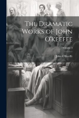 The Dramatic Works of John O'keeffe; Volume 3 - John O'Keeffe - cover