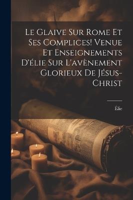 Le Glaive Sur Rome Et Ses Complices! Venue Et Enseignements D'élie Sur L'avènement Glorieux De Jésus-Christ - Élie - cover