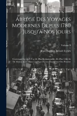 Abrégé Des Voyages Modernes Depuis 1780 Jusqu'à Nos Jours: Contenant Ce Qu'il Y a De Plus Remarquable, De Plus Utile Et De Mieux Avéré Dans Les Pays Où Les Voyageurs Ont Pénétré; Volume 9 - Jean Baptiste Benoît Eyriès - cover