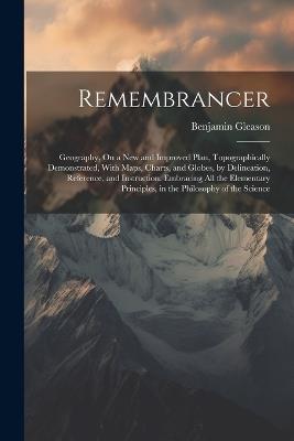 Remembrancer: Geography, On a New and Improved Plan, Topographically Demonstrated, With Maps, Charts, and Globes, by Delineation, Reference, and Instruction. Embracing All the Elementary Principles, in the Philosophy of the Science - Benjamin Gleason - cover