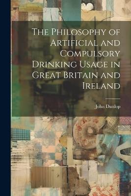 The Philosophy of Artificial and Compulsory Drinking Usage in Great Britain and Ireland - John Dunlop - cover