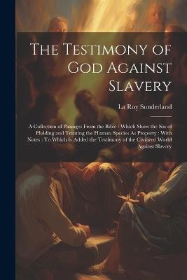 The Testimony of God Against Slavery: A Collection of Passages From the Bible: Which Show the Sin of Holding and Treating the Human Species As Property: With Notes: To Which Is Added the Testimony of the Civilized World Against Slavery - La Roy Sunderland - cover