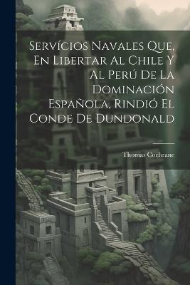Servícios Navales Que, En Libertar Al Chile Y Al Perú De La Dominación Española, Rindió El Conde De Dundonald - Thomas Cochrane - cover