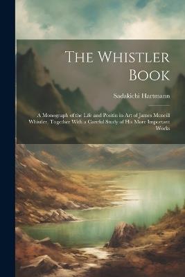 The Whistler Book: A Monograph of the Life and Positin in Art of James Mcneill Whistler, Together With a Careful Study of His More Important Works - Sadakichi Hartmann - cover