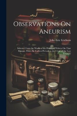 Observations On Aneurism: Selected From the Works of the Principal Writers On That Disease, From the Earliest Periods to the Close of the Last Century - John Eric Erichsen - cover
