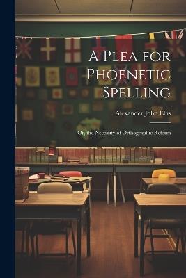 A Plea for Phoenetic Spelling: Or, the Necessity of Orthographic Reform - Alexander John Ellis - cover