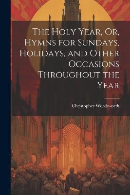The Holy Year, Or, Hymns for Sundays, Holidays, and Other Occasions Throughout the Year - Christopher Wordsworth - cover